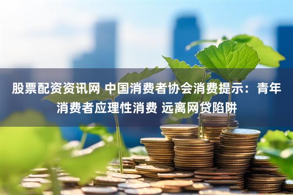 股票配资资讯网 中国消费者协会消费提示：青年消费者应理性消费 远离网贷陷阱