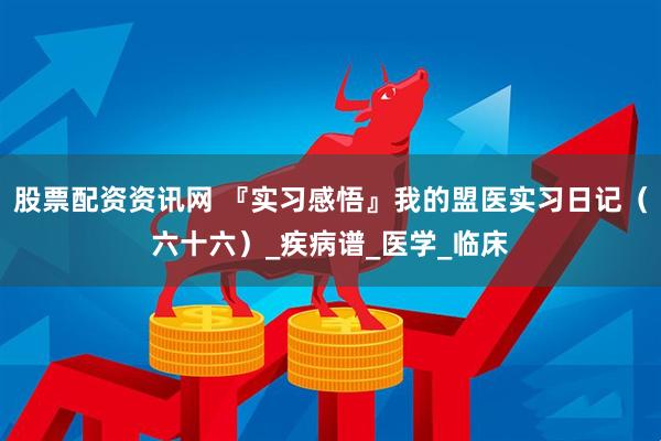 股票配资资讯网 『实习感悟』我的盟医实习日记（六十六）_疾病谱_医学_临床
