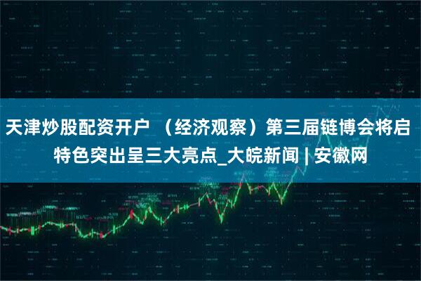 天津炒股配资开户 （经济观察）第三届链博会将启 特色突出呈三大亮点_大皖新闻 | 安徽网