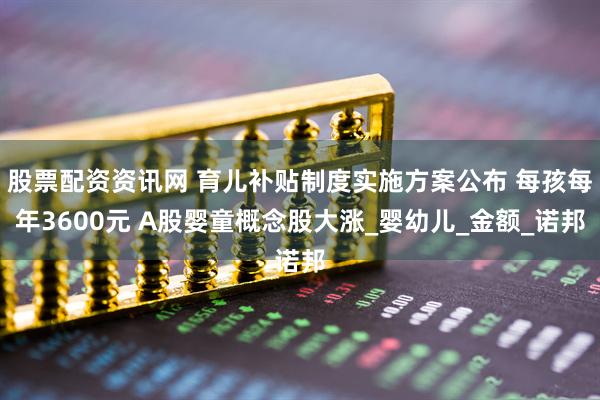 股票配资资讯网 育儿补贴制度实施方案公布 每孩每年3600元 A股婴童概念股大涨_婴幼儿_金额_诺邦