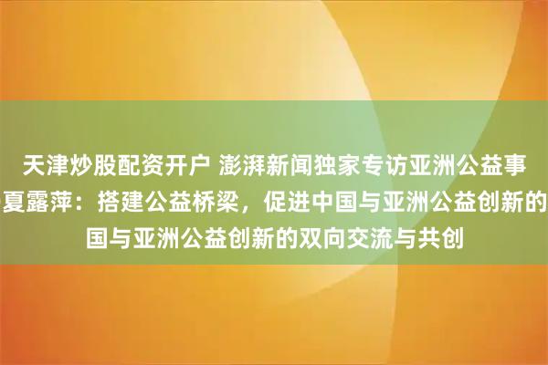 天津炒股配资开户 澎湃新闻独家专访亚洲公益事业研究中心CEO夏露萍：搭建公益桥梁，促进中国与亚洲公益创新的双向交流与共创