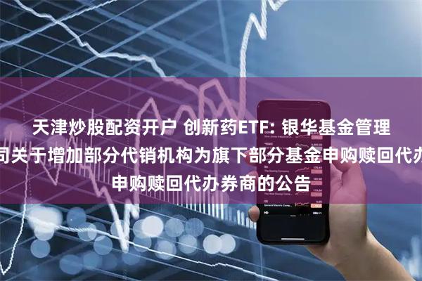 天津炒股配资开户 创新药ETF: 银华基金管理股份有限公司关于增加部分代销机构为旗下部分基金申购赎回代办券商的公告