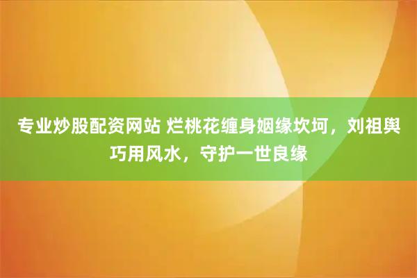 专业炒股配资网站 烂桃花缠身姻缘坎坷，刘祖舆巧用风水，守护一世良缘
