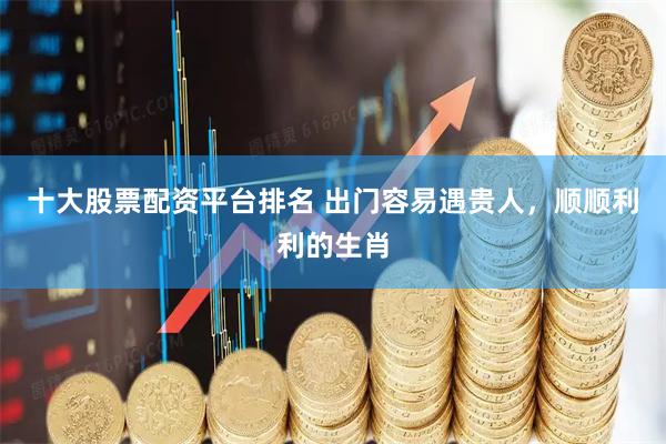 十大股票配资平台排名 出门容易遇贵人，顺顺利利的生肖