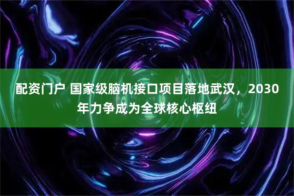 配资门户 国家级脑机接口项目落地武汉，2030年力争成为全球核心枢纽